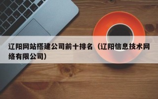 宜城辽阳网站搭建公司前十排名（辽阳信息技术网络有限公司）
