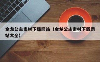 宜城金龙公主素材下载网站（金龙公主素材下载网站大全）