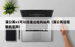 宜城蒲公英x1可以搭建远程网站吗（蒲公英远程联机官网）