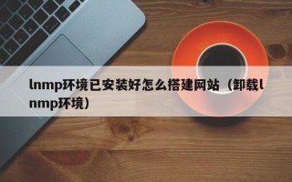 宜城lnmp环境已安装好怎么搭建网站（卸载lnmp环境）